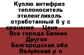  Куплю антифриз, теплоноситель этиленгликоль, отработанный б/у с хронения. › Цена ­ 100 - Все города Бизнес » Другое   . Белгородская обл.,Валуйский р-н